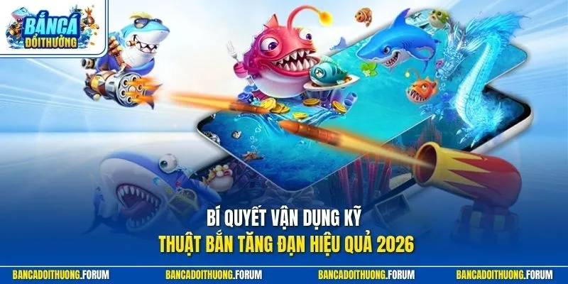 Bí quyết vận dụng kỹ thuật bắn tăng đạn hiệu quả 2026